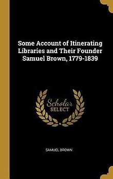 Some Account of Itinerating Libraries and Their Founder Samuel Brown, 1779-1839