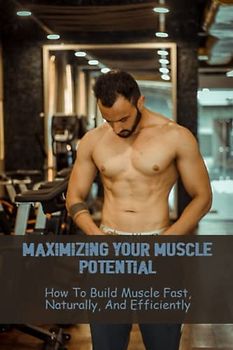 Maximizing Your Muscle Potential: How To Build Muscle Fast, Naturally, And Efficiently