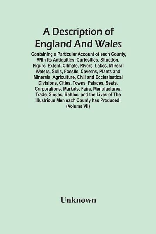 A Description Of England And Wales, Containing A Particular Account Of Each County, With Its Antiquities, Curiosities, Situation, Figure, Extent, Climate, Rivers, Lakes, Mineral Waters, Soils, Fossils, Caverns, Plants And Minerals, Agriculture, Civil And