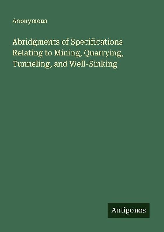 Abridgments of Specifications Relating to Mining, Quarrying, Tunneling, and Well-Sinking