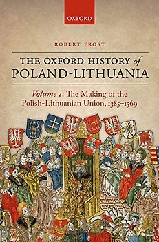 The Oxford History of Poland-Lithuania.Vol.1: Volume I: The Making of the Polish-Lithuanian Union, 1385-1569