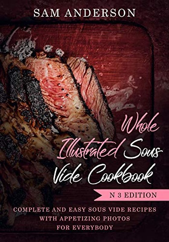 WHOLE ILLUSTRATED SOUS VIDE COOKBOOK: COMPLETE AND EASY SOUS VIDE RECIPES WITH APPETIZING PHOTOS FOR EVERYBODY!