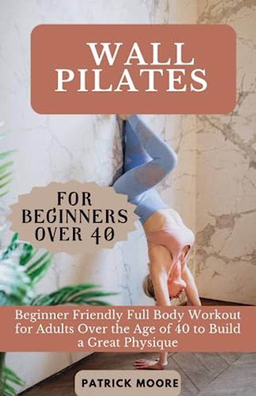 Wall Pilates for Beginners Over 40: Beginner Friendly Full Body Workout for Adults Over the Age of 40 to Build a Great Physique