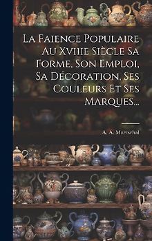 La Faience Populaire Au Xviiie Siècle Sa Forme, Son Emploi, Sa Décoration, Ses Couleurs Et Ses Marques...