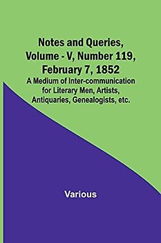 Notes and Queries, Vol. V, Number 119, February 7, 1852 ; A Medium of Inter-communication for Literary Men, Artists, Antiquaries, Genealogists, etc.