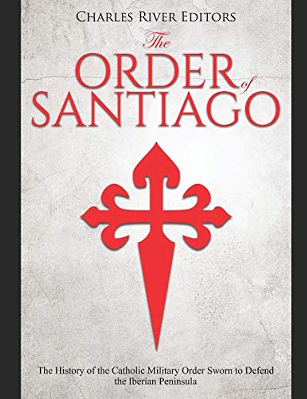 The Order of Santiago : The History of the Catholic Military Order Sworn to Defend the Iberian Peninsula