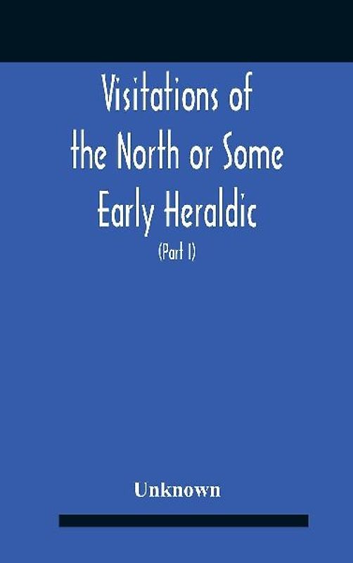 Visitations Of The North Or Some Early Heraldic Visitations Of And Collections Of Pedigrees Relating To The North Of England (Part I)