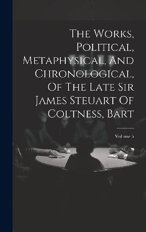 The Works, Political, Metaphysical, And Chronological, Of The Late Sir James Steuart Of Coltness, Bart; Volume 5