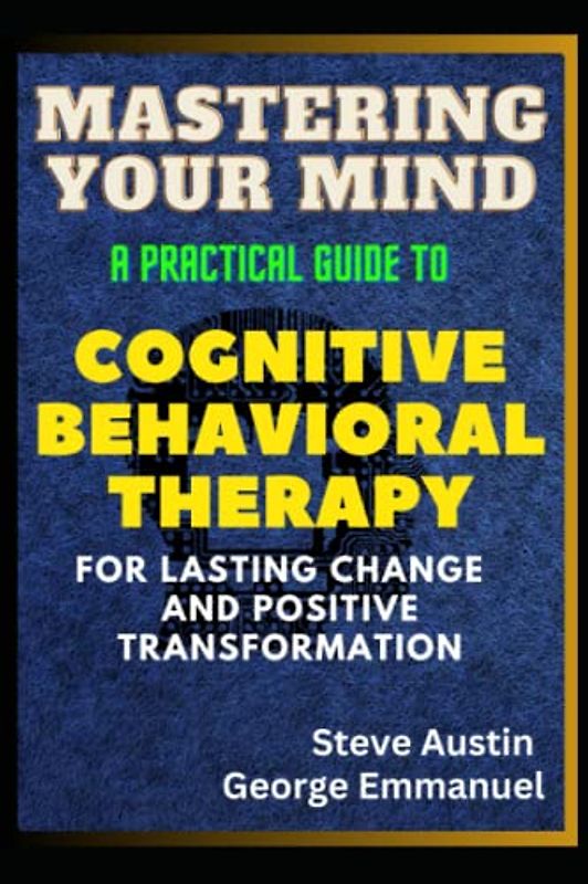 Mastering Your Mind: A Practical Guide to Cognitive Behavioral Therapy For Lasting Change And Positive Transformation