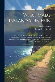 What Made Ireland Sinn Fein; the Chief Political Content of Pearse, the Gael of Gaels; Something of MacNeill, Ireland's Historian, Griffith, Ireland's