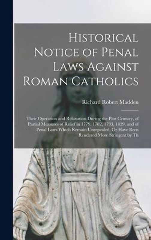 Historical Notice of Penal Laws Against Roman Catholics: Their Operation and Relaxation During the Past Century, of Partial Measures of Relief in 1779