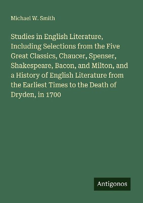 Studies in English Literature, Including Selections from the Five Great Classics, Chaucer, Spenser, Shakespeare, Bacon, and Milton, and a History of English Literature from the Earliest Times to the Death of Dryden, in 1700
