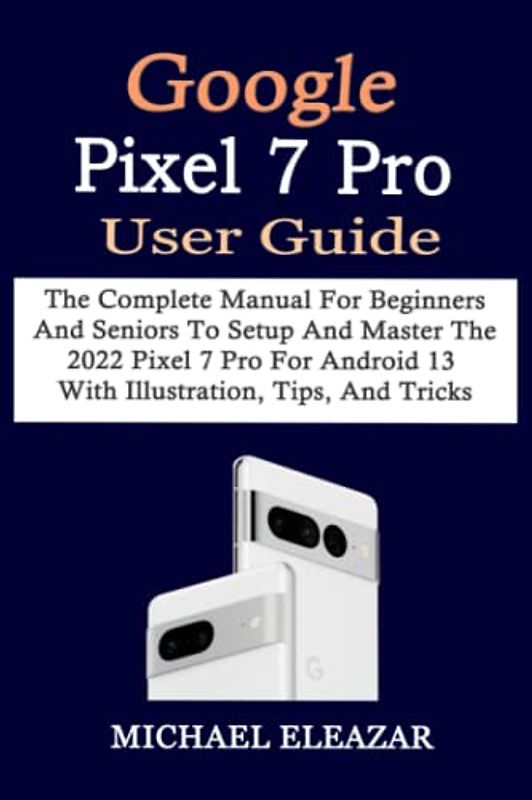 GOOGLE PIXEL 7 PRO USER GUIDE: The Complete Manual For Beginners And Seniors To Setup And Master The 2022 Pixel 7 Pro For Android 13 With Illustration, Tips, And Tricks