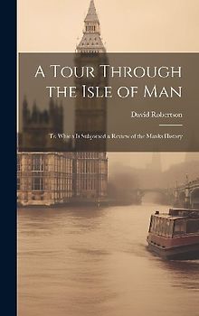 A Tour Through the Isle of Man: To Which Is Subjoined a Review of the Manks History