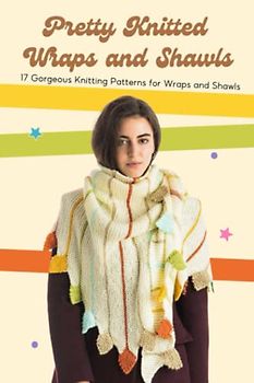 Pretty Knitted Wraps and Shawls: 17 Gorgeous Knitting Patterns for Wraps and Shawls: Knitted Shawl and Wrap Patterns You Need To Make