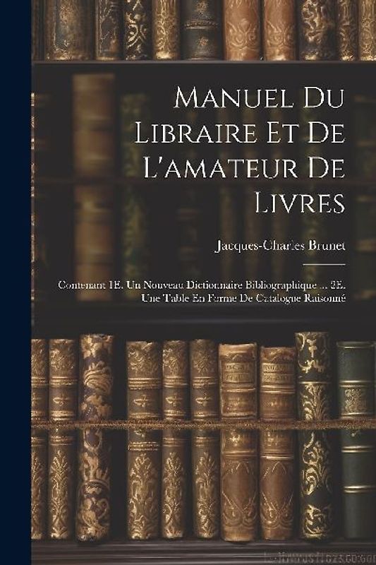 Manuel Du Libraire Et De L'amateur De Livres: Contenant 1E. Un Nouveau Dictionnaire Bibliographique ... 2E. Une Table En Forme De Catalogue Raisonné