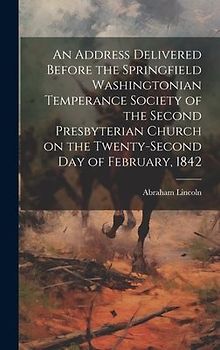 An Address Delivered Before the Springfield Washingtonian Temperance Society of the Second Presbyterian Church on the Twenty-second day of February, 1842