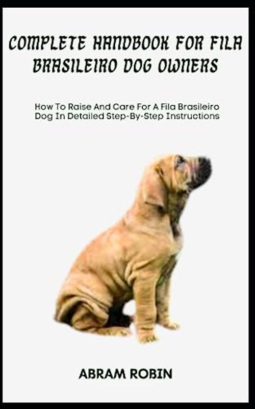 COMPLETE HANDBOOK FOR FILA BRASILEIRO DOG OWNERS: How To Raise And Care For A Fila Brasileiro Dog In Detailed Step-By-Step Instructions