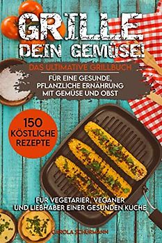 Grille dein Gemüse! Das ultimative Grillbuch für eine gesunde, pflanzliche Ernährung mit Gemüse und Obst: 150 köstliche Rezepte für Vegetarier, Veganer und Liebhaber einer gesunden Küche