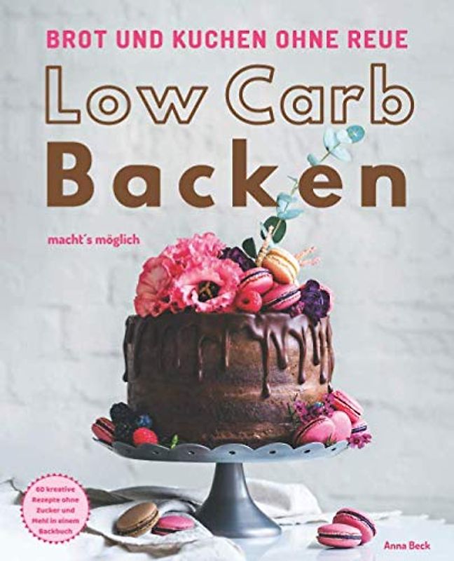 Brot und Kuchen ohne Reue - Low Carb Backen macht´s möglich: 60 kreative Rezepte ohne Zucker und Mehl in einem Backbuch