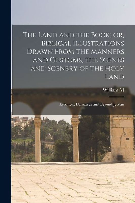 The Land and the Book; or, Biblical Illustrations Drawn From the Manners and Customs, the Scenes and Scenery of the Holy Land: Lebanon, Damascus and B
