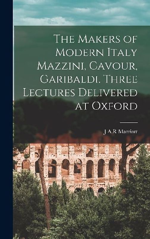 The Makers of Modern Italy Mazzini, Cavour, Garibaldi. Three Lectures Delivered at Oxford