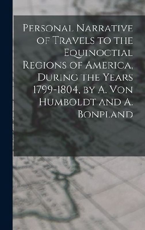 Personal Narrative of Travels to the Equinoctial Regions of America, During the Years 1799-1804, by A. Von Humboldt and A. Bonpland