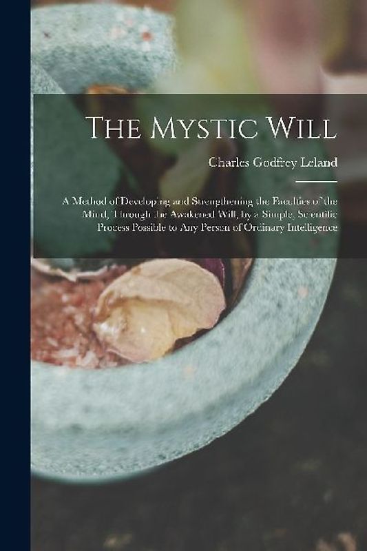 The Mystic Will: A Method of Developing and Strengthening the Faculties of the Mind, through the Awakened Will, by a Simple, Scientific