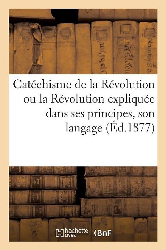 Catéchisme de la Révolution Ou La Révolution Expliquée Dans Ses Principes, Son Langage