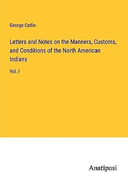 Letters and Notes on the Manners, Customs, and Conditions of the North American Indians: Vol. I