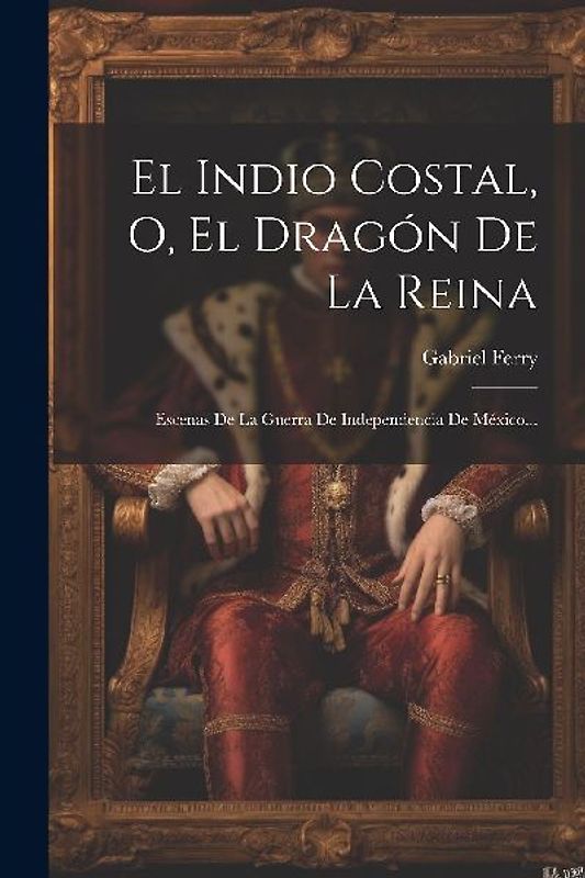 El Indio Costal, O, El Dragón De La Reina: Escenas De La Guerra De Independencia De México...