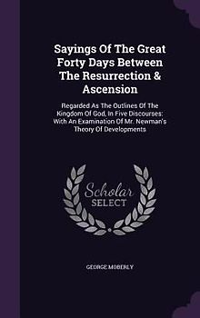 Sayings Of The Great Forty Days Between The Resurrection & Ascension: Regarded As The Outlines Of The Kingdom Of God, In Five Discourses: With An Exam