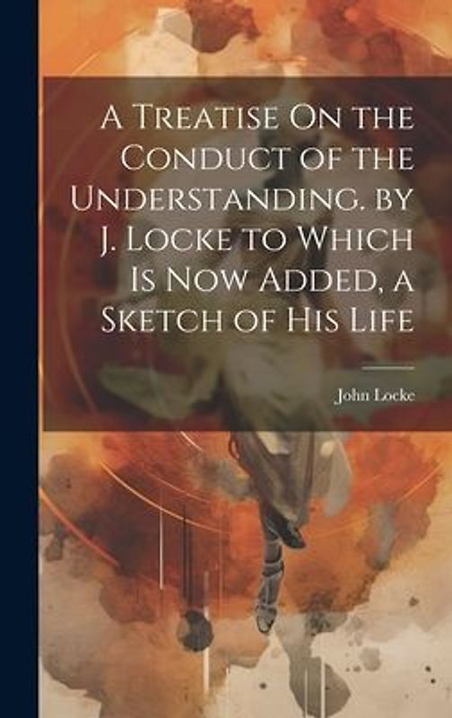 A Treatise On the Conduct of the Understanding. by J. Locke to Which Is Now Added, a Sketch of His Life
