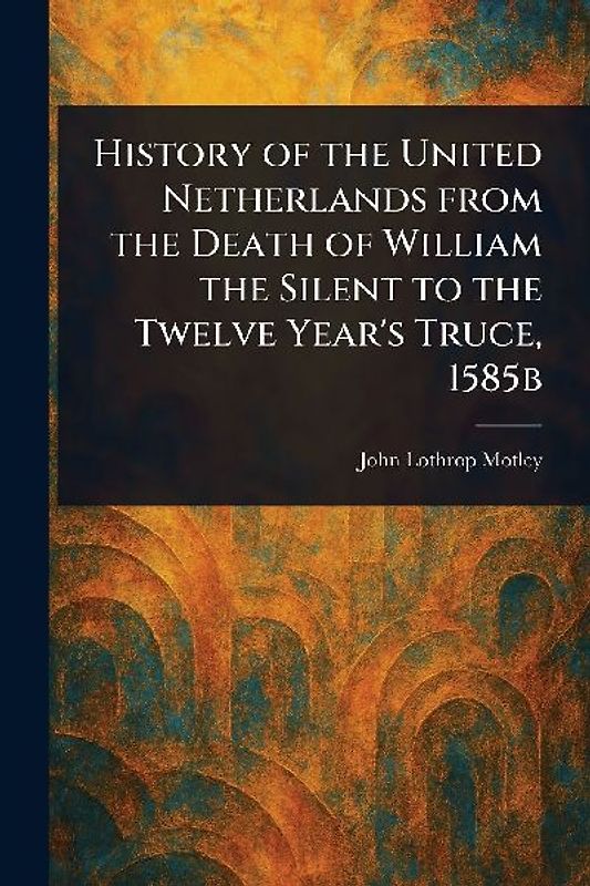 History of the United Netherlands From the Death of William the Silent to the Twelve Year's Truce, 1585b