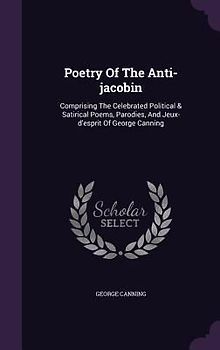 Poetry of the Anti-Jacobin: Comprising the Celebrated Political & Satirical Poems, Parodies, and Jeux-D'Esprit of George Canning