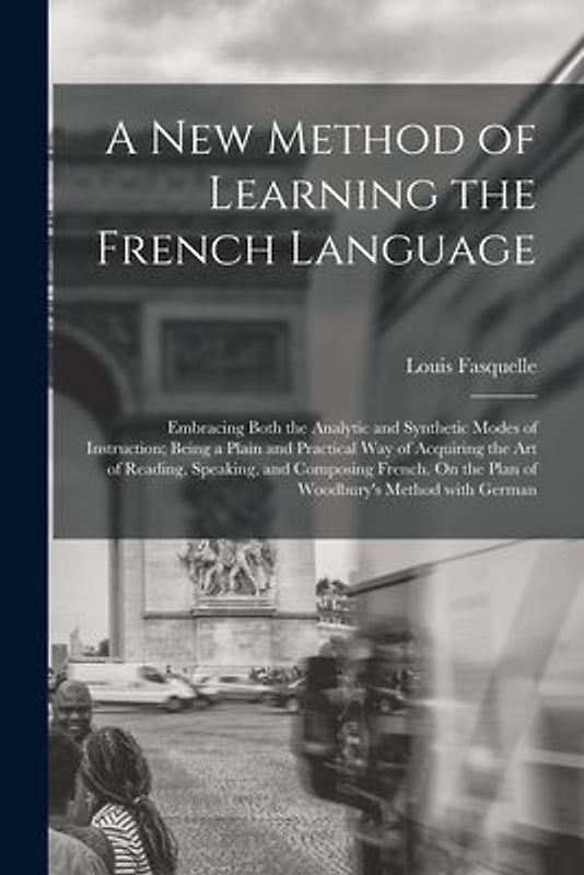 A New Method of Learning the French Language: Embracing Both the Analytic and Synthetic Modes of Instruction; Being a Plain and Practical Way of Acqui