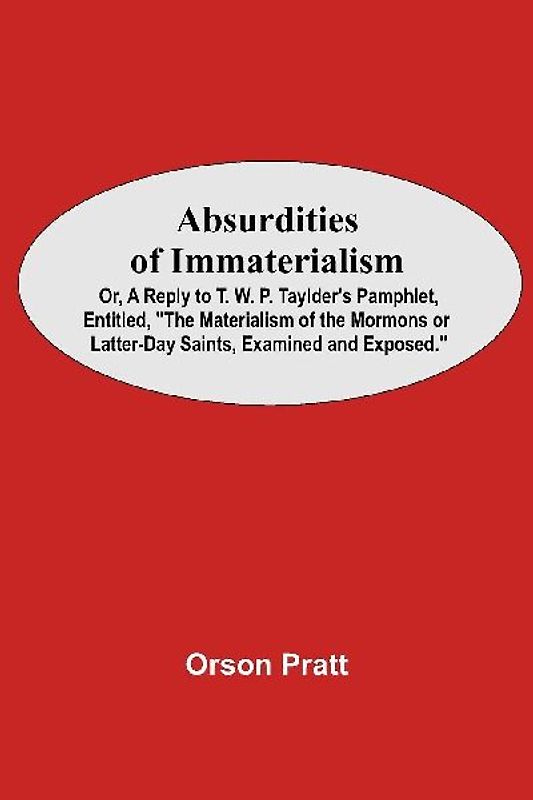 Absurdities Of Immaterialism; Or, A Reply To T. W. P. Taylder'S Pamphlet, Entitled, "The Materialism Of The Mormons Or Latter-Day Saints, Examined And Exposed."