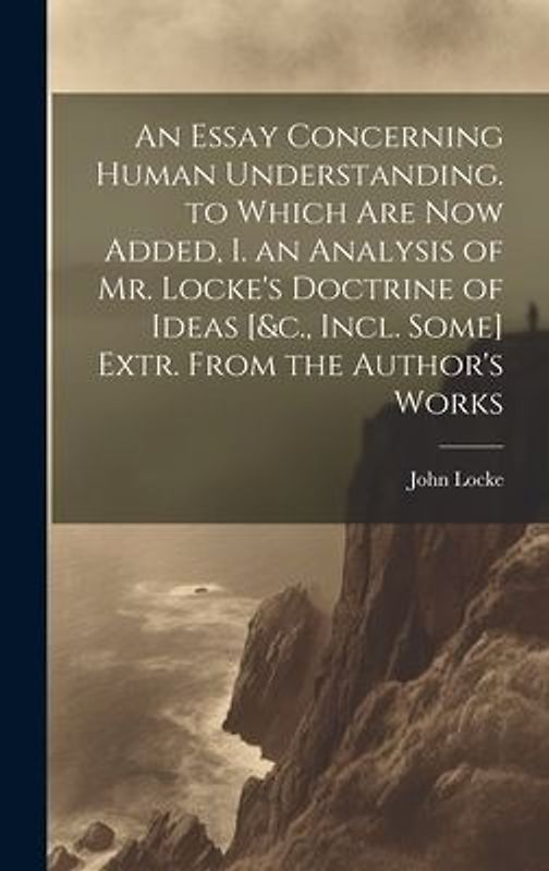 An Essay Concerning Human Understanding. to Which Are Now Added, I. an Analysis of Mr. Locke's Doctrine of Ideas [&c., Incl. Some] Extr. From the Auth