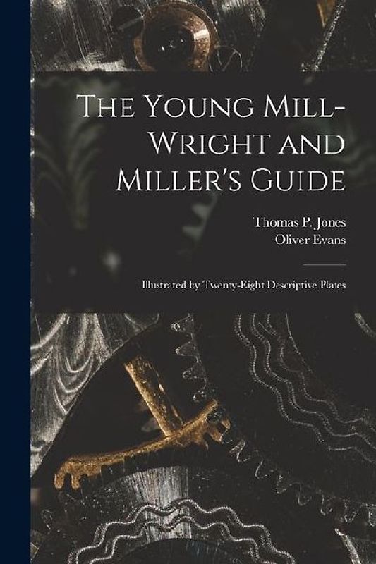 The Young Mill-Wright and Miller's Guide: Illustrated by Twenty-Eight Descriptive Plates