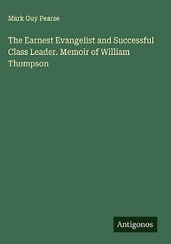 The Earnest Evangelist and Successful Class Leader. Memoir of William Thompson