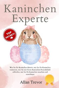 Kaninchen-Experte: Wie Sie Ihr Kaninchen füttern, wie Sie Ihr Kaninchen trainieren, wie Sie mit Ihrem Kaninchen Freundschaft schließen, wie Sie Ihr Kaninchen waschen und verwöhnen