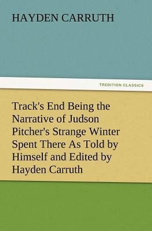 Track's End Being the Narrative of Judson Pitcher's Strange Winter Spent There As Told by Himself and Edited by Hayden Carruth Including an Accurate Account of His Numerous Adventures, and the Facts Concerning His Several Surprising Escapes from Death Now First Printed in Full