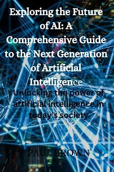 Exploring the Future of AI: A Comprehensive Guide to the Next Generation of Artificial Intelligence: Unlocking the power of artificial intelligence in today’s society