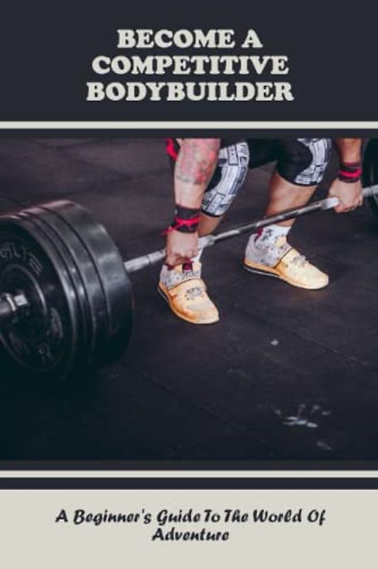 Become A Competitive Bodybuilder: A Beginner's Guide To The World Of Adventure