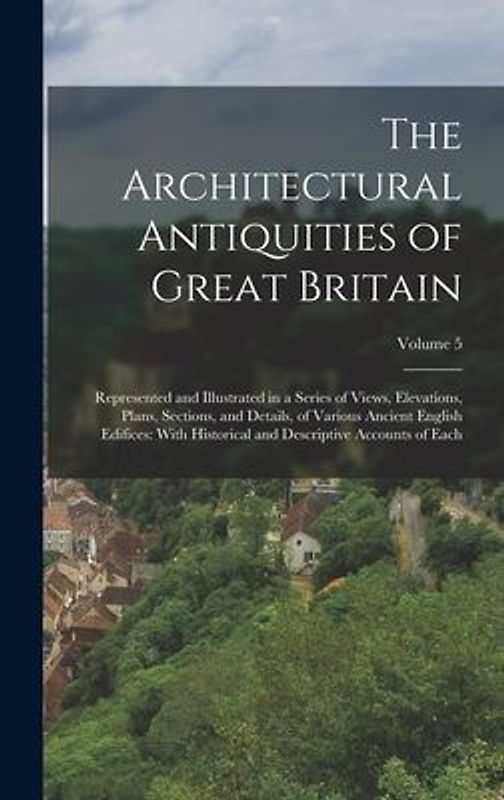 The Architectural Antiquities of Great Britain: Represented and Illustrated in a Series of Views, Elevations, Plans, Sections, and Details, of Various