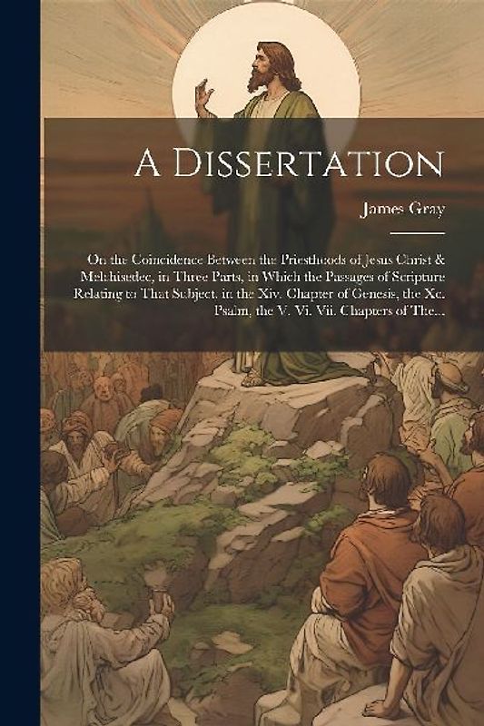 A Dissertation: On the Coincidence Between the Priesthoods of Jesus Christ & Melchisedec, in Three Parts, in Which the Passages of Scr