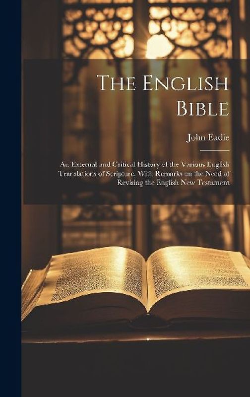 The English Bible; an External and Critical History of the Various English Translations of Scripture, With Remarks on the Need of Revising the English