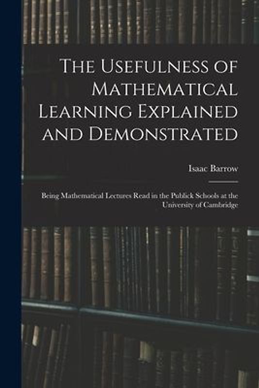 The Usefulness of Mathematical Learning Explained and Demonstrated: Being Mathematical Lectures Read in the Publick Schools at the University of Cambr