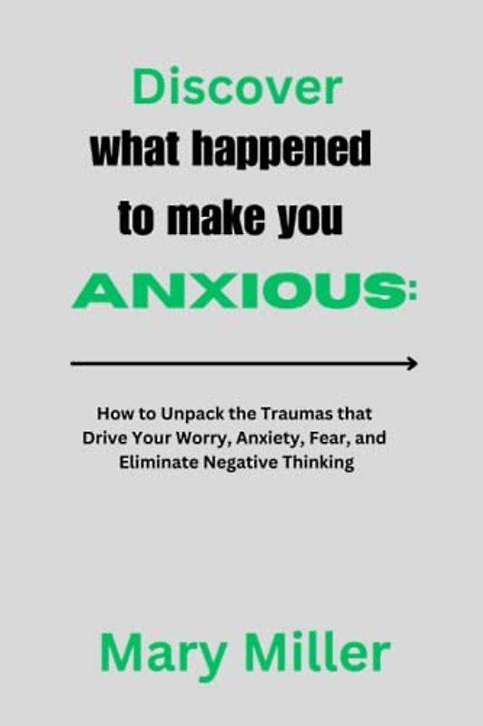 Discover what happened to make you anxious:: How to Unpack the Traumas that Drive Your Worry, Anxiety, Fear, and Eliminate Negative Thinking