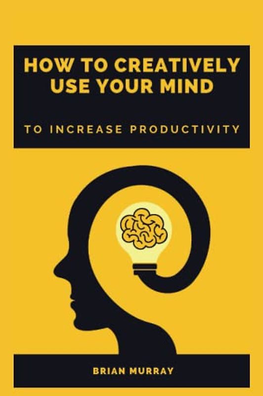 HOW TO CREATIVELY USE YOUR MIND: TO INCREASE PRODUCTIVITY